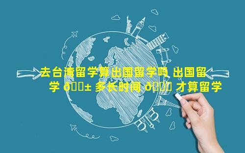去台湾留学算出国留学吗 出国留学 🐱 多长时间 🍁 才算留学经历
